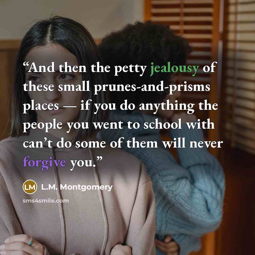 “And then the petty jealousy of these small prunes-and-prisms places — if you do anything the people you went to school with can’t do some of them will never forgive you.” quote by L.M. Montgomery