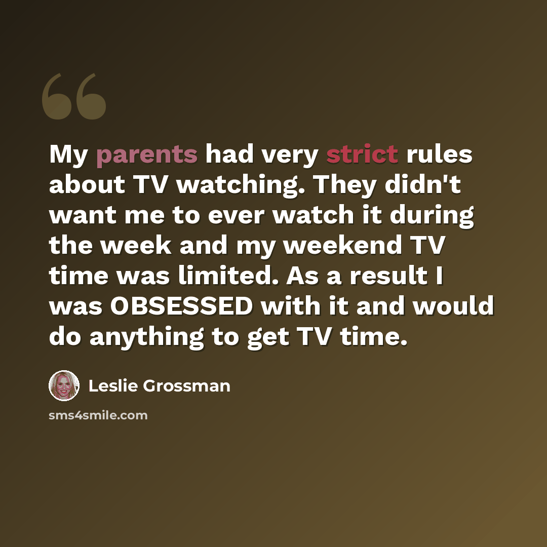 “My parents had very strict rules about TV watching. They didn't want me to ever watch it during the week and my weekend TV time was limited. As a result I was OBSESSED with it and would do anything to get TV time.” quote by Leslie Grossman