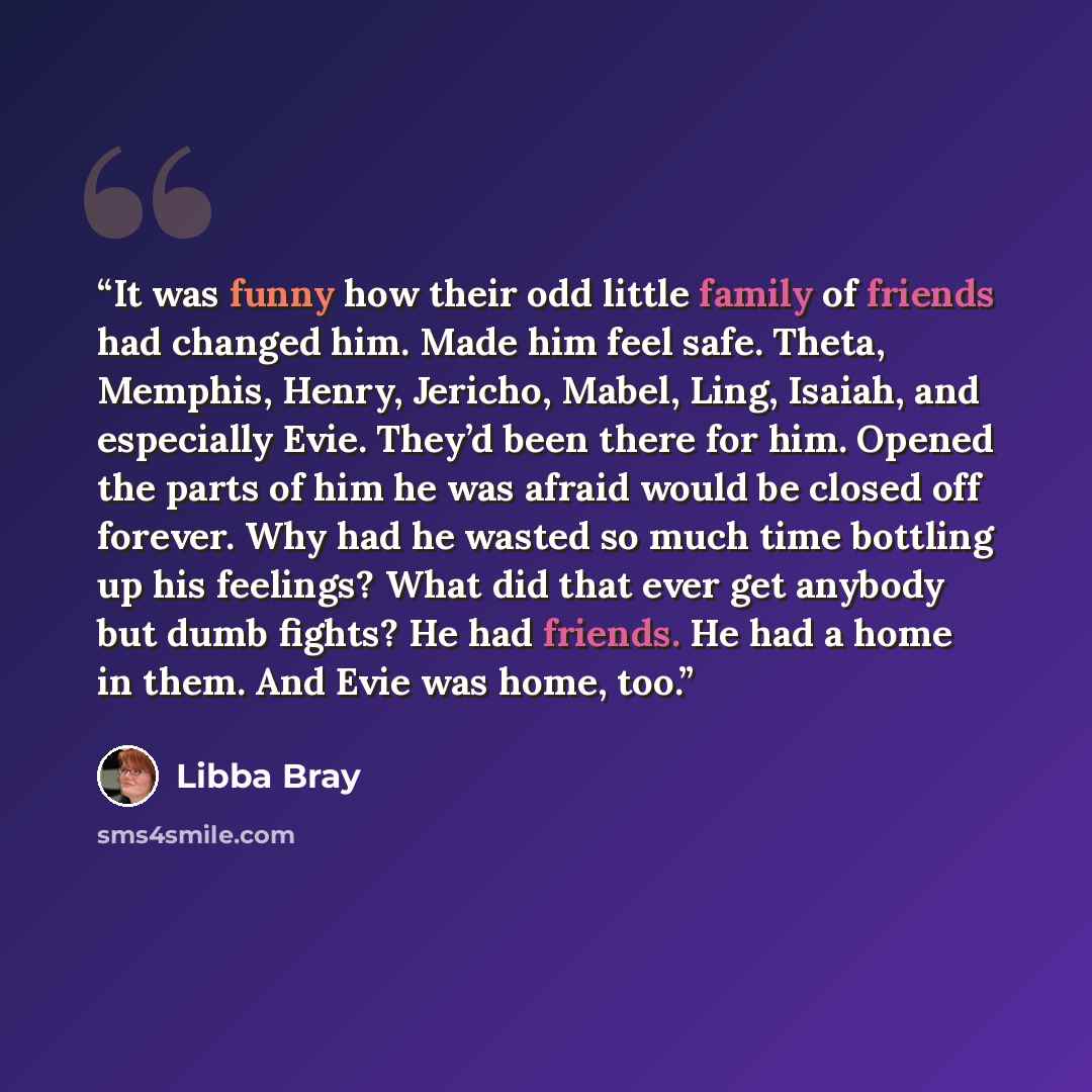 “It was funny how their odd little family of friends had changed him. Made him feel safe. Theta, Memphis, Henry, Jericho, Mabel, Ling, Isaiah, and especially Evie. They’d been there for him. Opened the parts of him he was afraid would be closed off forever. Why had he wasted so much time bottling…” quote by Libba Bray