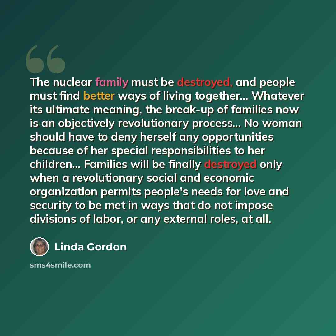 “The nuclear family must be destroyed, and people must find better ways of living together… Whatever its ultimate meaning, the break-up of families now is an objectively revolutionary process… No woman should have to deny herself any opportunities because of her special responsibilities to her…” quote by Linda Gordon