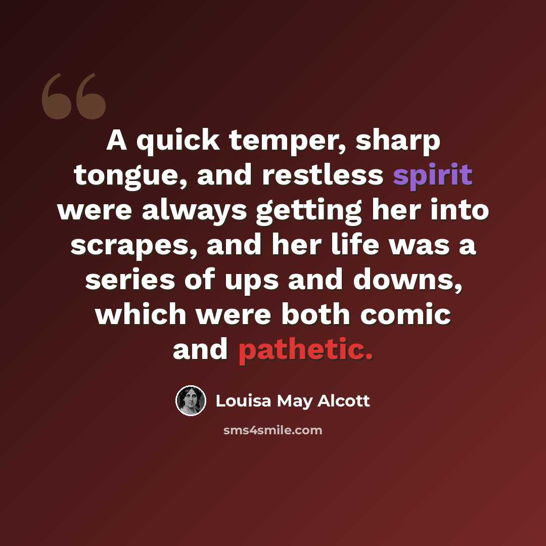 “A quick temper, sharp tongue, and restless spirit were always getting her into scrapes, and her life was a series of ups and downs, which were both comic and pathetic.” quote by Louisa May Alcott
