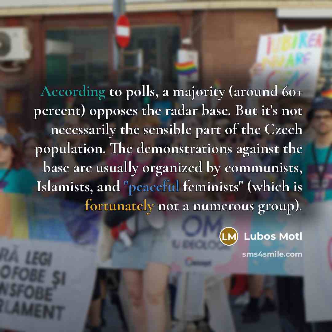 “According to polls, a majority (around 60+ percent) opposes the radar base. But it's not necessarily the sensible part of the Czech population. The demonstrations against the base are usually organized by communists, Islamists, and "peaceful feminists" (which is fortunately not a numerous group).” quote by Lubos Motl