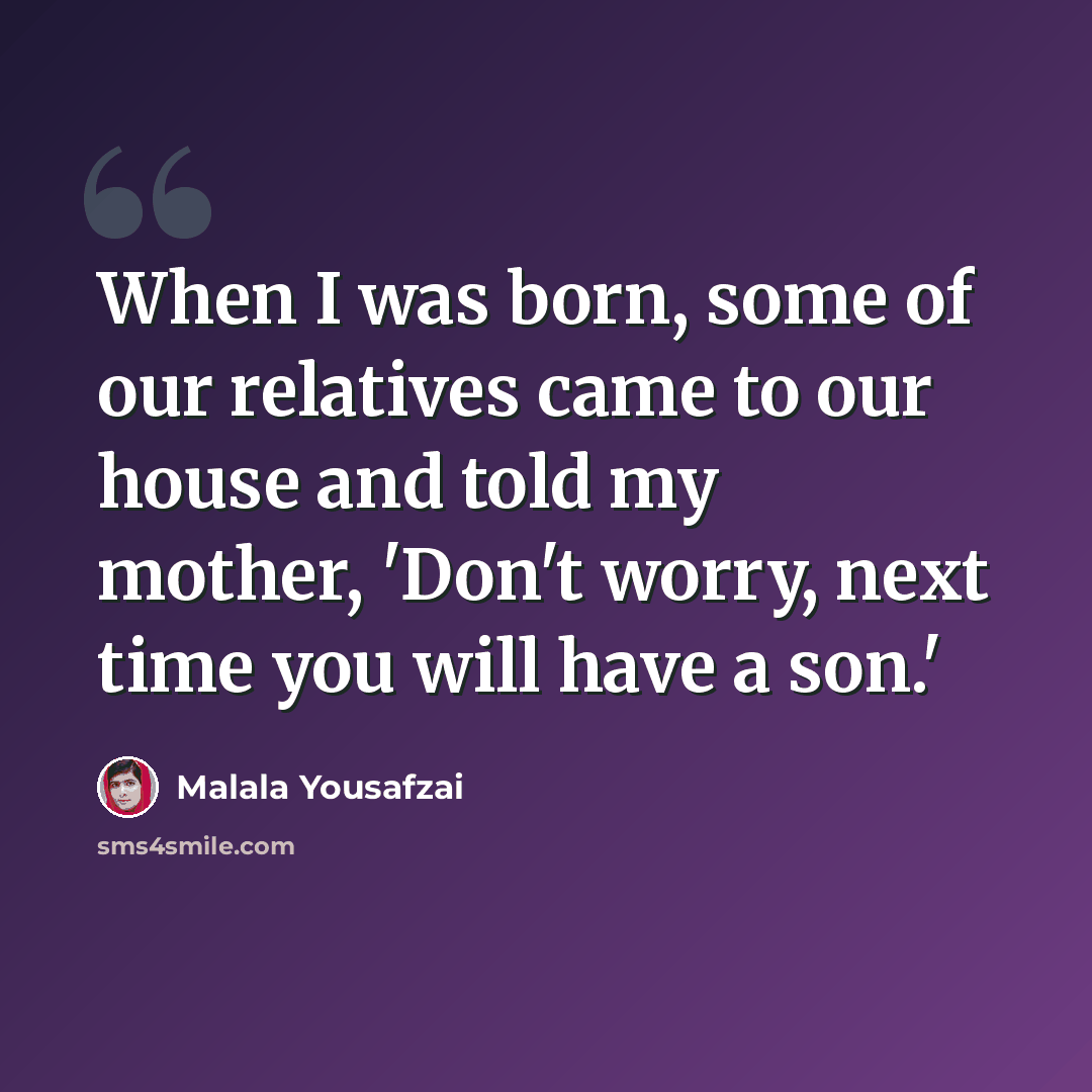“When I was born, some of our relatives came to our house and told my mother, 'Don't worry, next time you will have a son.'” quote by Malala Yousafzai