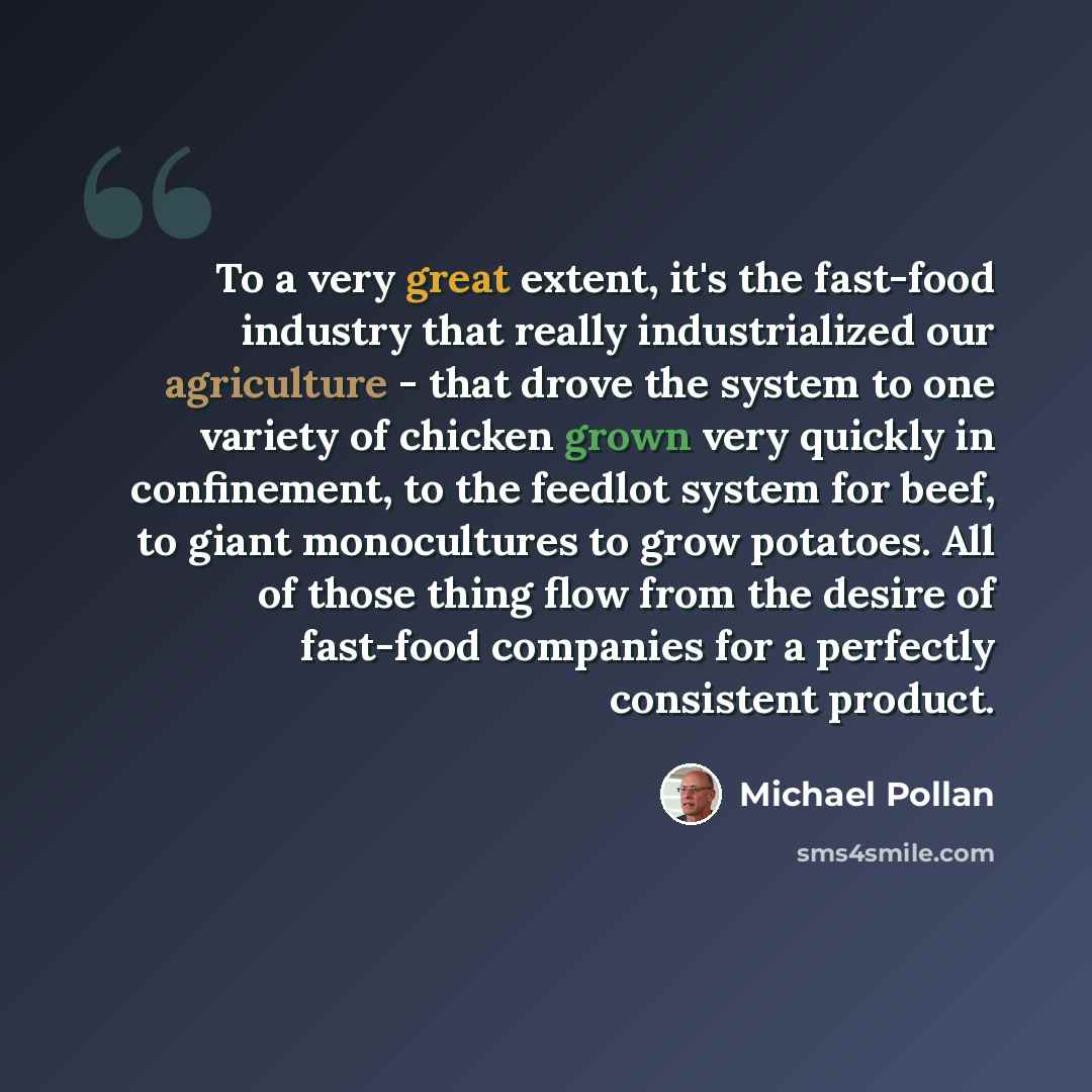 “To a very great extent, it's the fast-food industry that really industrialized our agriculture - that drove the system to one variety of chicken grown very quickly in confinement, to the feedlot system for beef, to giant monocultures to grow potatoes. All of those thing flow from the desire of…” quote by Michael Pollan