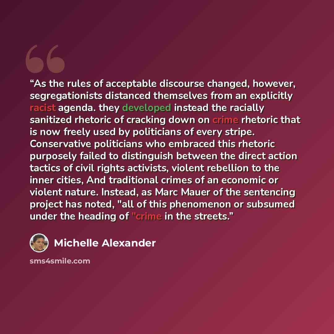 “As the rules of acceptable discourse changed, however, segregationists distanced themselves from an explicitly racist agenda. they developed instead the racially sanitized rhetoric of cracking down on crime rhetoric that is now freely used by politicians of every stripe. Conservative politicians…” quote by Michelle Alexander