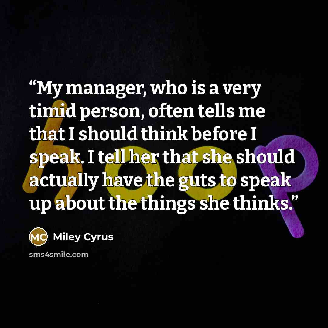 “My manager, who is a very timid person, often tells me that I should think before I speak. I tell her that she should actually have the guts to speak up about the things she thinks.” quote by Miley Cyrus