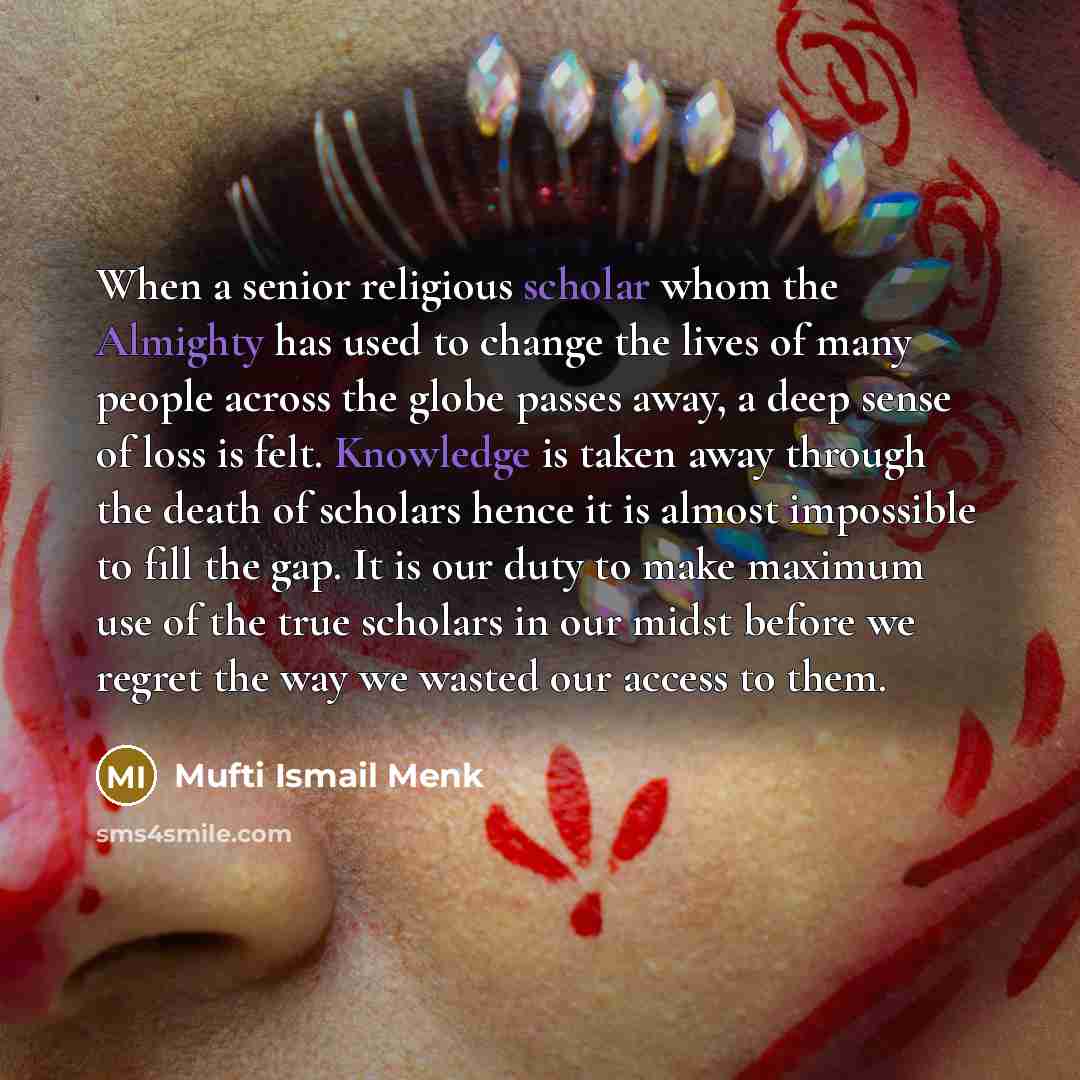 “When a senior religious scholar whom the Almighty has used to change the lives of many people across the globe passes away, a deep sense of loss is felt. Knowledge is taken away through the death of scholars hence it is almost impossible to fill the gap. It is our duty to make maximum use of the…” quote by Mufti Ismail Menk
