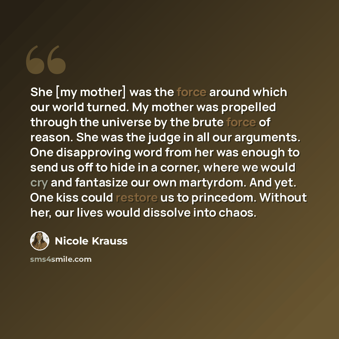 “She [my mother] was the force around which our world turned. My mother was propelled through the universe by the brute force of reason. She was the judge in all our arguments. One disapproving word from her was enough to send us off to hide in a corner, where we would cry and fantasize our own…” quote by Nicole Krauss