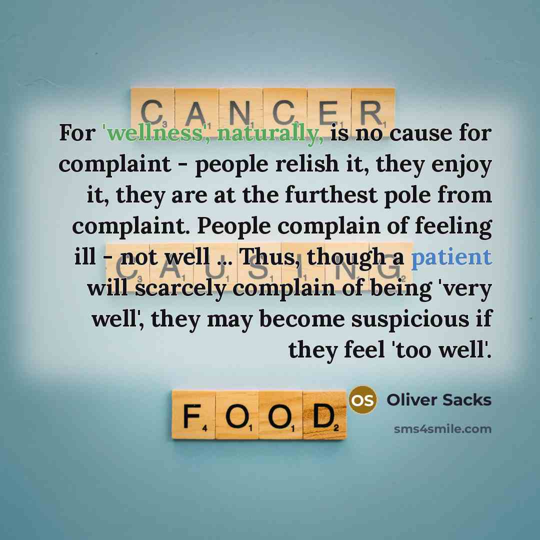 “For 'wellness', naturally, is no cause for complaint - people relish it, they enjoy it, they are at the furthest pole from complaint. People complain of feeling ill - not well ... Thus, though a patient will scarcely complain of being 'very well', they may become suspicious if they feel 'too well'.” quote by Oliver Sacks