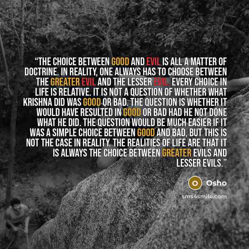 “The choice between good and evil is all a matter of doctrine. In reality, one always has to choose between the greater evil and the lesser evil. Every choice in life is relative. It is not a question of whether what Krishna did was good or bad. The question is whether it would have resulted in…” quote by Osho