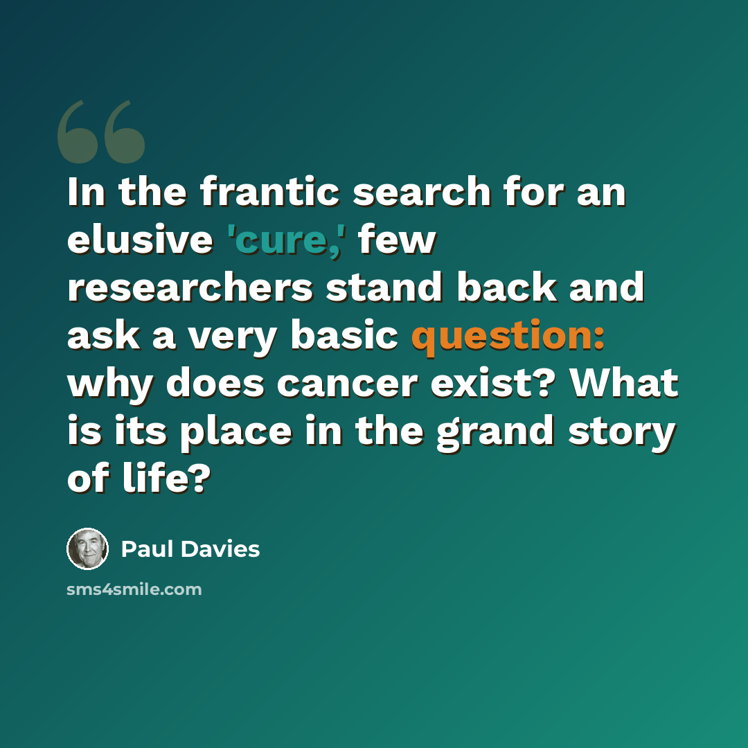 “In the frantic search for an elusive 'cure,' few researchers stand back and ask a very basic question: why does cancer exist? What is its place in the grand story of life?” quote by Paul Davies