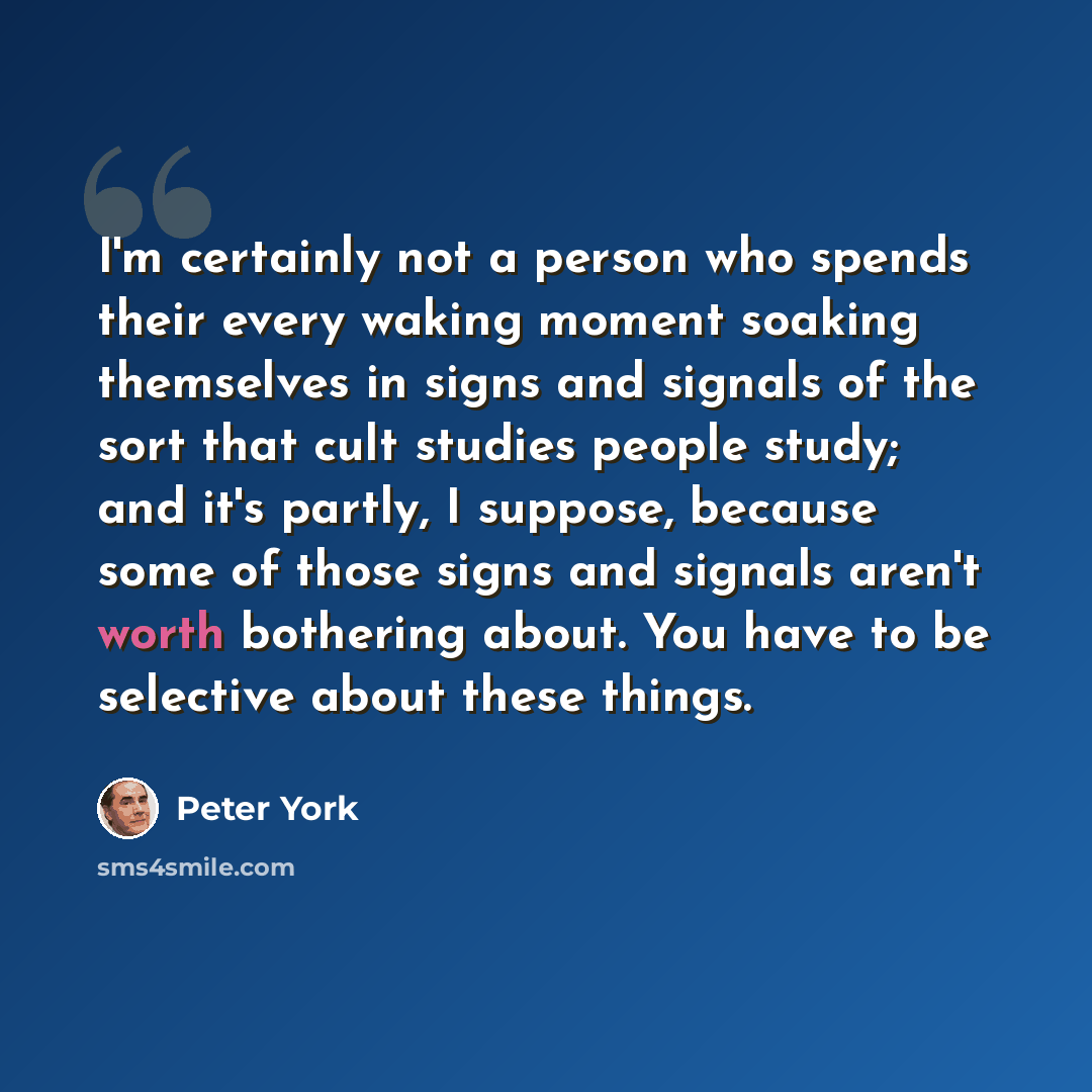 “I'm certainly not a person who spends their every waking moment soaking themselves in signs and signals of the sort that cult studies people study; and it's partly, I suppose, because some of those signs and signals aren't worth bothering about. You have to be selective about these things.” quote by Peter York