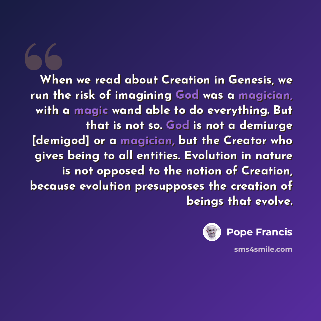 “When we read about Creation in Genesis, we run the risk of imagining God was a magician, with a magic wand able to do everything. But that is not so. God is not a demiurge [demigod] or a magician, but the Creator who gives being to all entities. Evolution in nature is not opposed to the notion of…” quote by Pope Francis