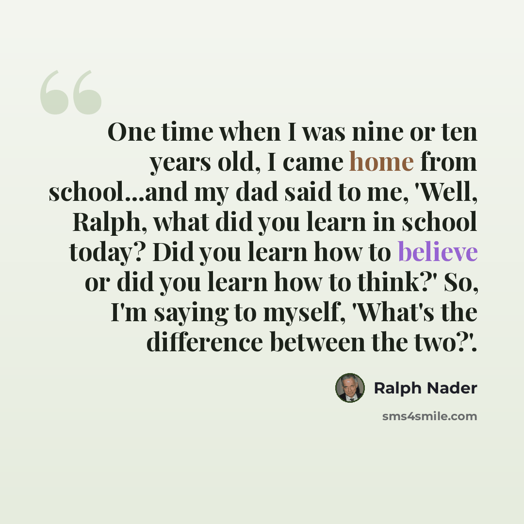 “One time when I was nine or ten years old, I came home from school...and my dad said to me, 'Well, Ralph, what did you learn in school today? Did you learn how to believe or did you learn how to think?' So, I'm saying to myself, 'What's the difference between the two?'.” quote by Ralph Nader