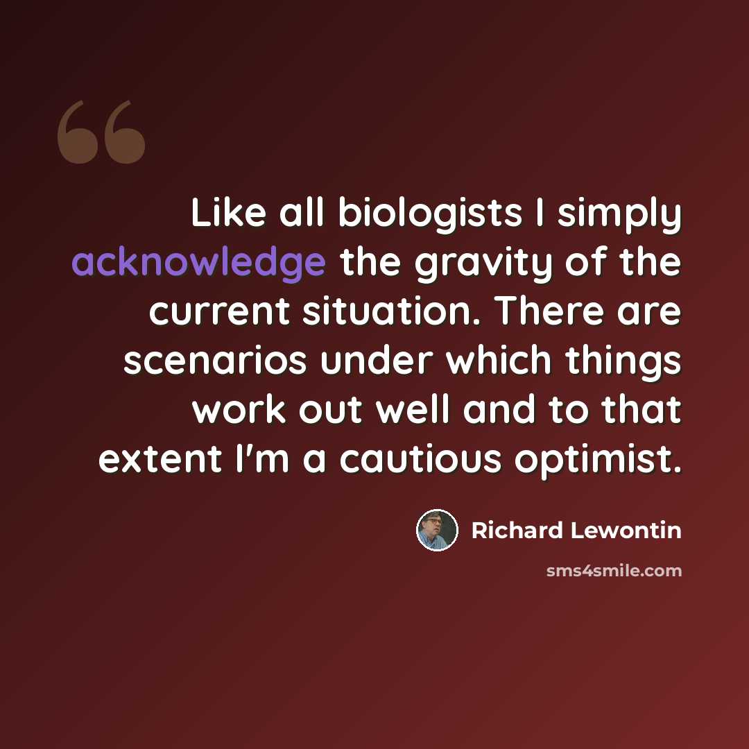 “Like all biologists I simply acknowledge the gravity of the current situation. There are scenarios under which things work out well and to that extent I'm a cautious optimist.” quote by Richard Lewontin