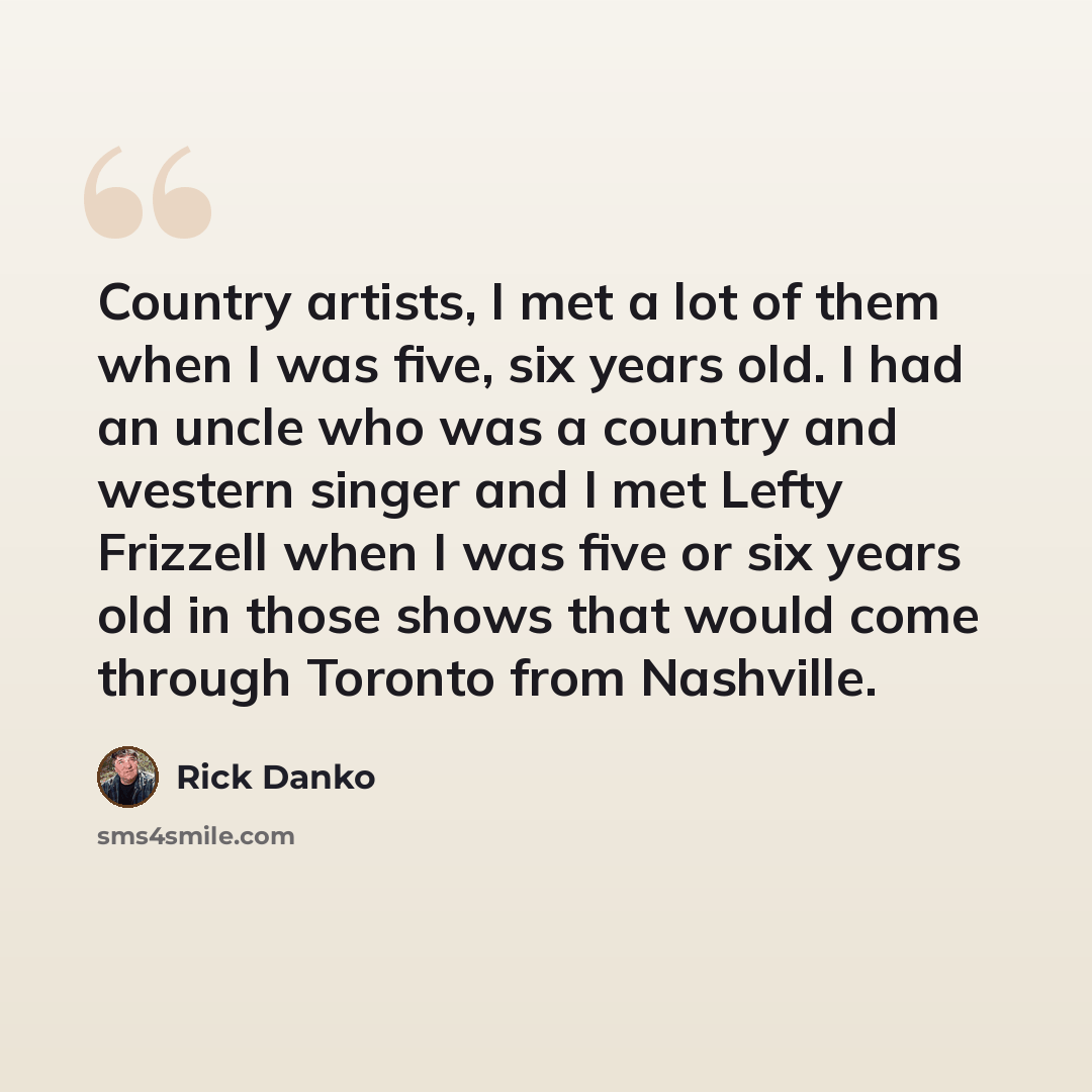 “Country artists, I met a lot of them when I was five, six years old. I had an uncle who was a country and western singer and I met Lefty Frizzell when I was five or six years old in those shows that would come through Toronto from Nashville.” quote by Rick Danko