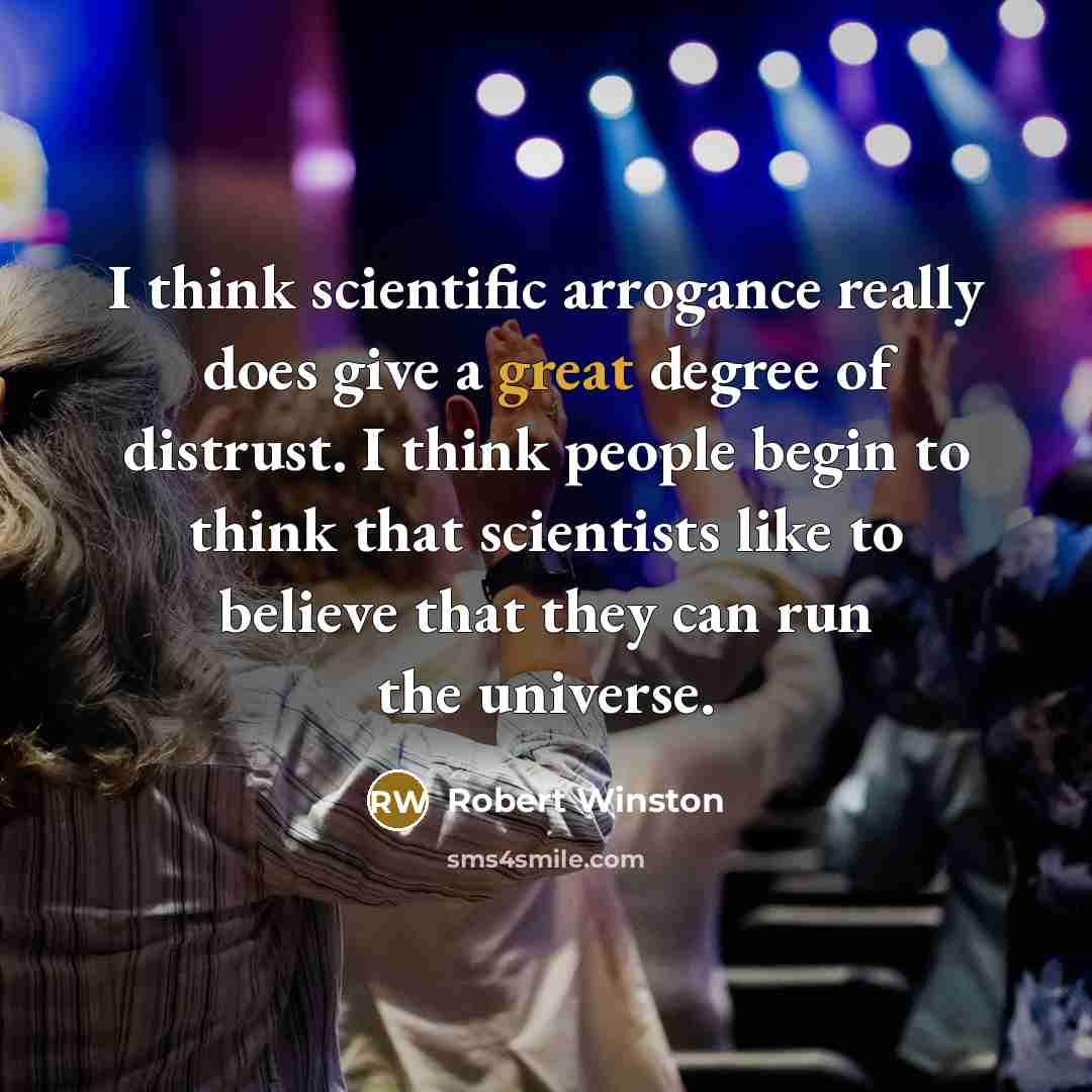 “I think scientific arrogance really does give a great degree of distrust. I think people begin to think that scientists like to believe that they can run the universe.” quote by Robert Winston