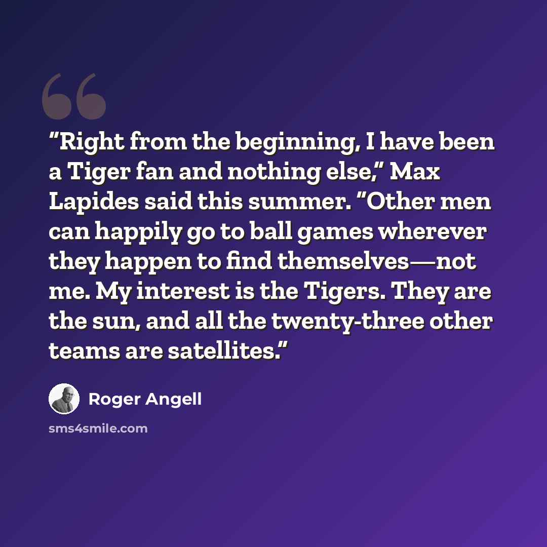 “Right from the beginning, I have been a Tiger fan and nothing else,” Max Lapides said this summer. “Other men can happily go to ball games wherever they happen to find themselves—not me. My interest is the Tigers. They are the sun, and all the twenty-three other teams are satellites.” quote by Roger Angell