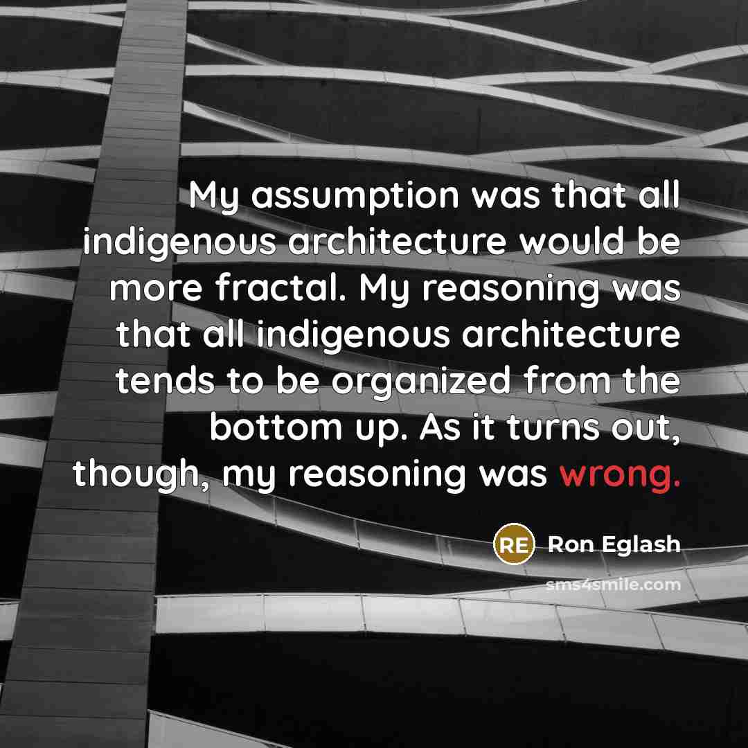 “My assumption was that all indigenous architecture would be more fractal. My reasoning was that all indigenous architecture tends to be organized from the bottom up. As it turns out, though, my reasoning was wrong.” quote by Ron Eglash