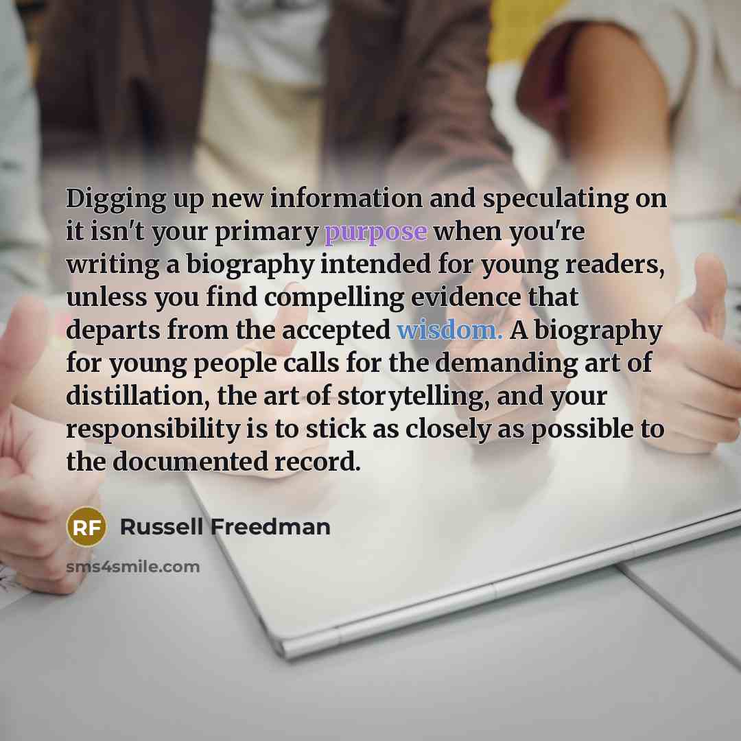 “Digging up new information and speculating on it isn't your primary purpose when you're writing a biography intended for young readers, unless you ﬁnd compelling evidence that departs from the accepted wisdom. A biography for young people calls for the demanding art of distillation, the art of…” quote by Russell Freedman