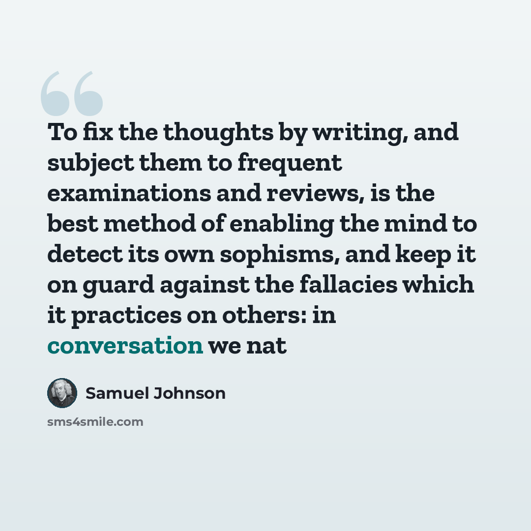 “To fix the thoughts by writing, and subject them to frequent examinations and reviews, is the best method of enabling the mind to detect its own sophisms, and keep it on guard against the fallacies which it practices on others: in conversation we nat” quote by Samuel Johnson