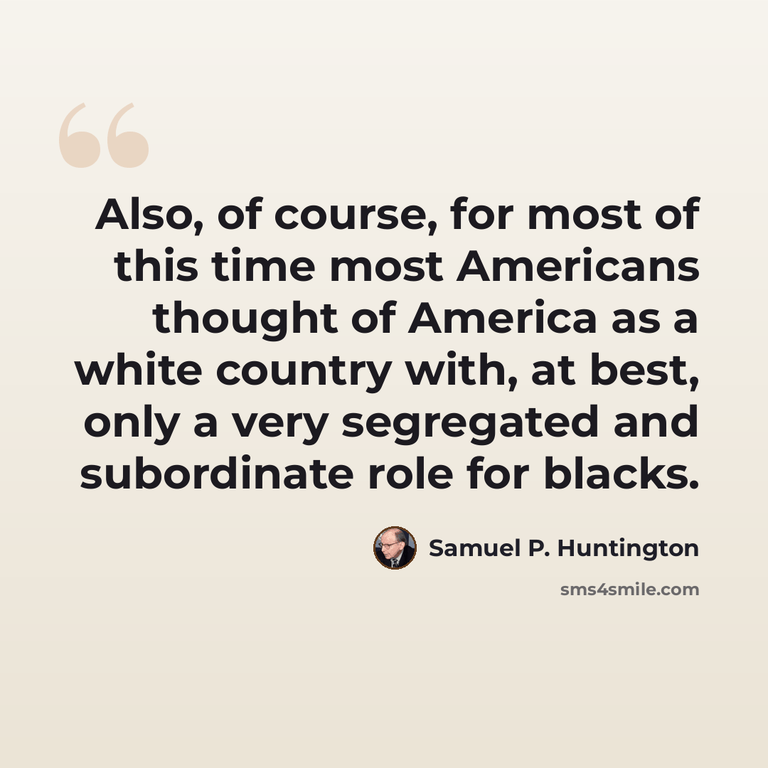 “Also, of course, for most of this time most Americans thought of America as a white country with, at best, only a very segregated and subordinate role for blacks.” quote by Samuel P. Huntington