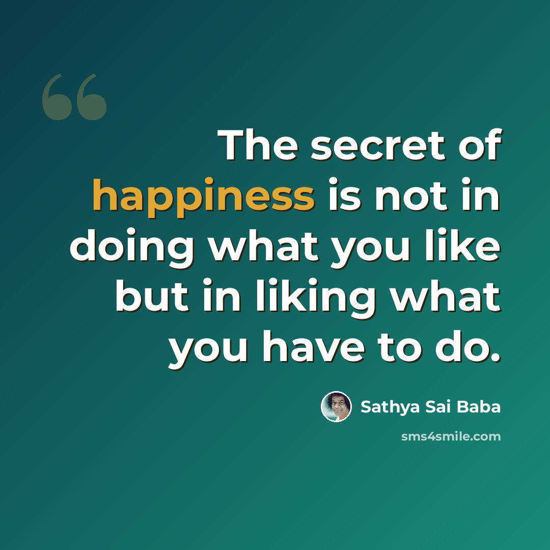 “The secret of happiness is not in doing what you like but in liking what you have to do.” quote by Sathya Sai Baba