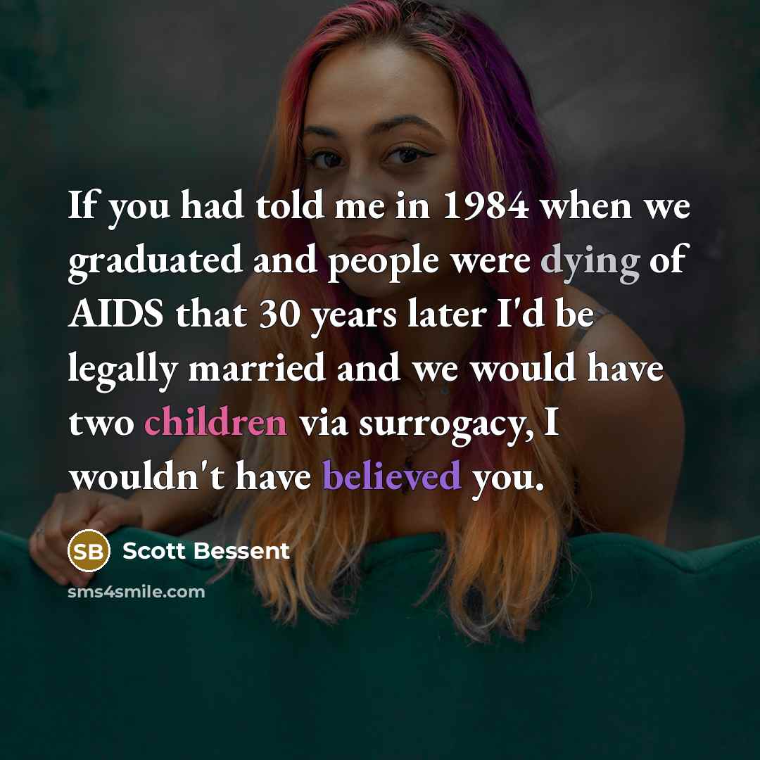 “If you had told me in 1984 when we graduated and people were dying of AIDS that 30 years later I'd be legally married and we would have two children via surrogacy, I wouldn't have believed you.” quote by Scott Bessent