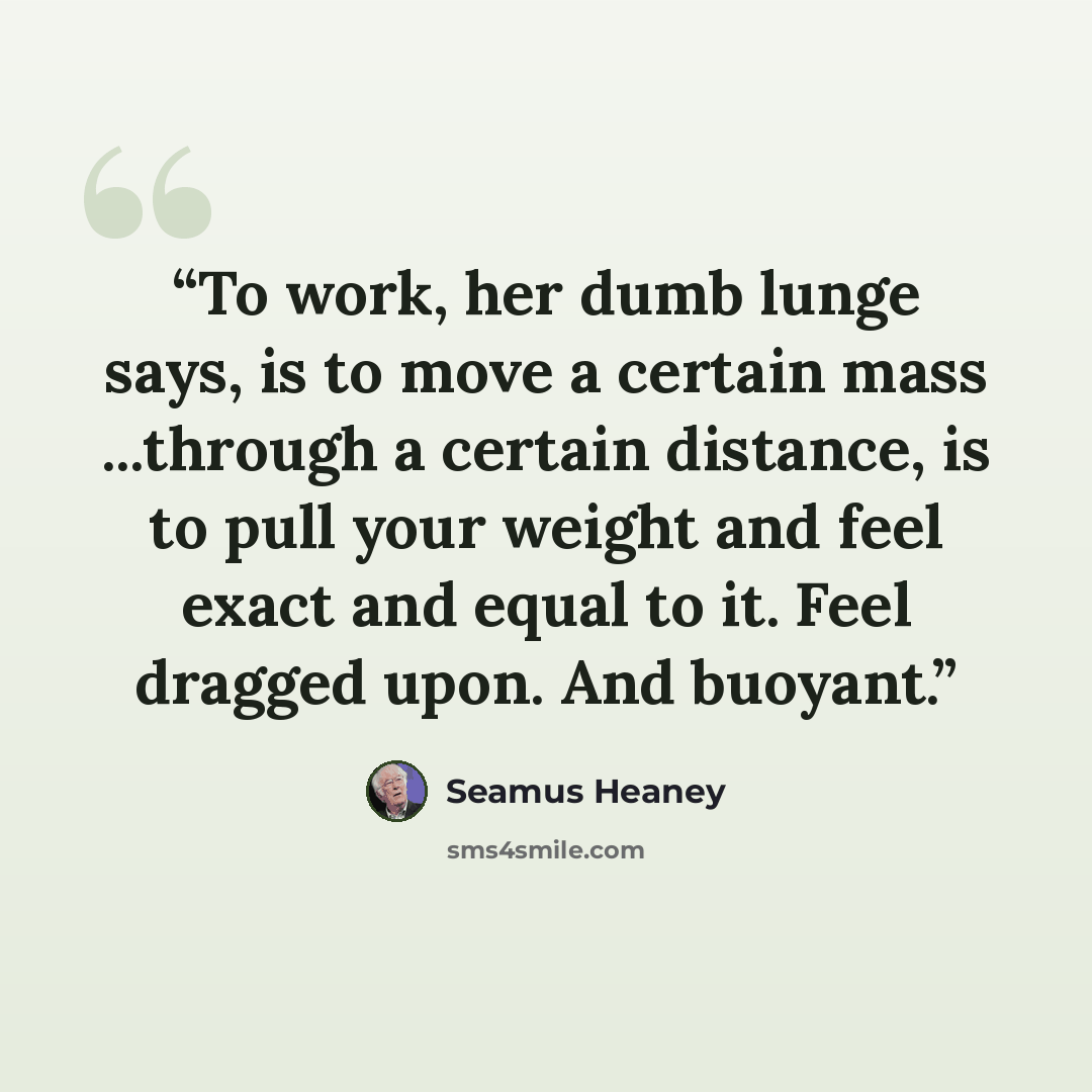 “To work, her dumb lunge says, is to move a certain mass ...through a certain distance, is to pull your weight and feel exact and equal to it. Feel dragged upon. And buoyant.” quote by Seamus Heaney
