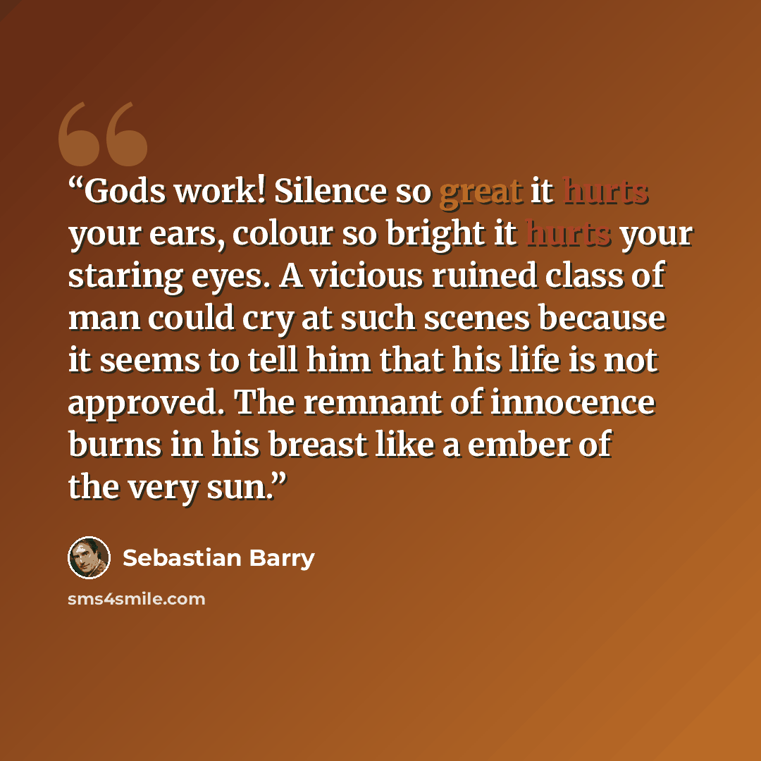 “Gods work! Silence so great it hurts your ears, colour so bright it hurts your staring eyes. A vicious ruined class of man could cry at such scenes because it seems to tell him that his life is not approved. The remnant of innocence burns in his breast like a ember of the very sun.” quote by Sebastian Barry