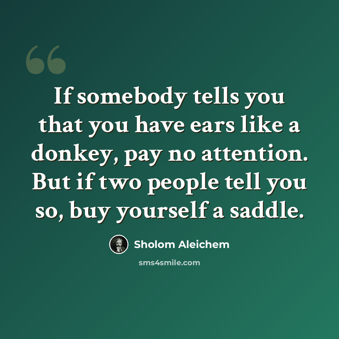 “If somebody tells you that you have ears like a donkey, pay no attention. But if two people tell you so, buy yourself a saddle.” quote by Sholom Aleichem
