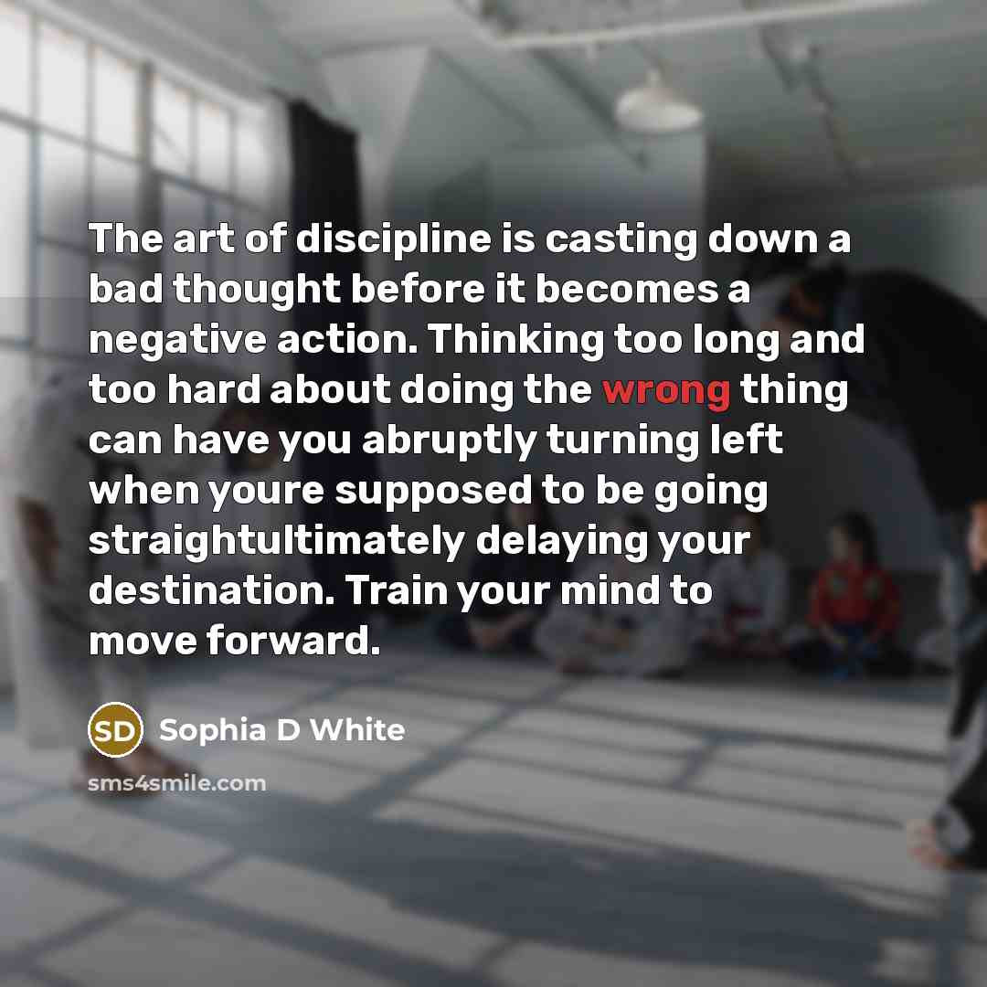 “The art of discipline is casting down a bad thought before it becomes a negative action. Thinking too long and too hard about doing the wrong thing can have you abruptly turning left when youre supposed to be going straightultimately delaying your destination. Train your mind to move forward.” quote by Sophia D White
