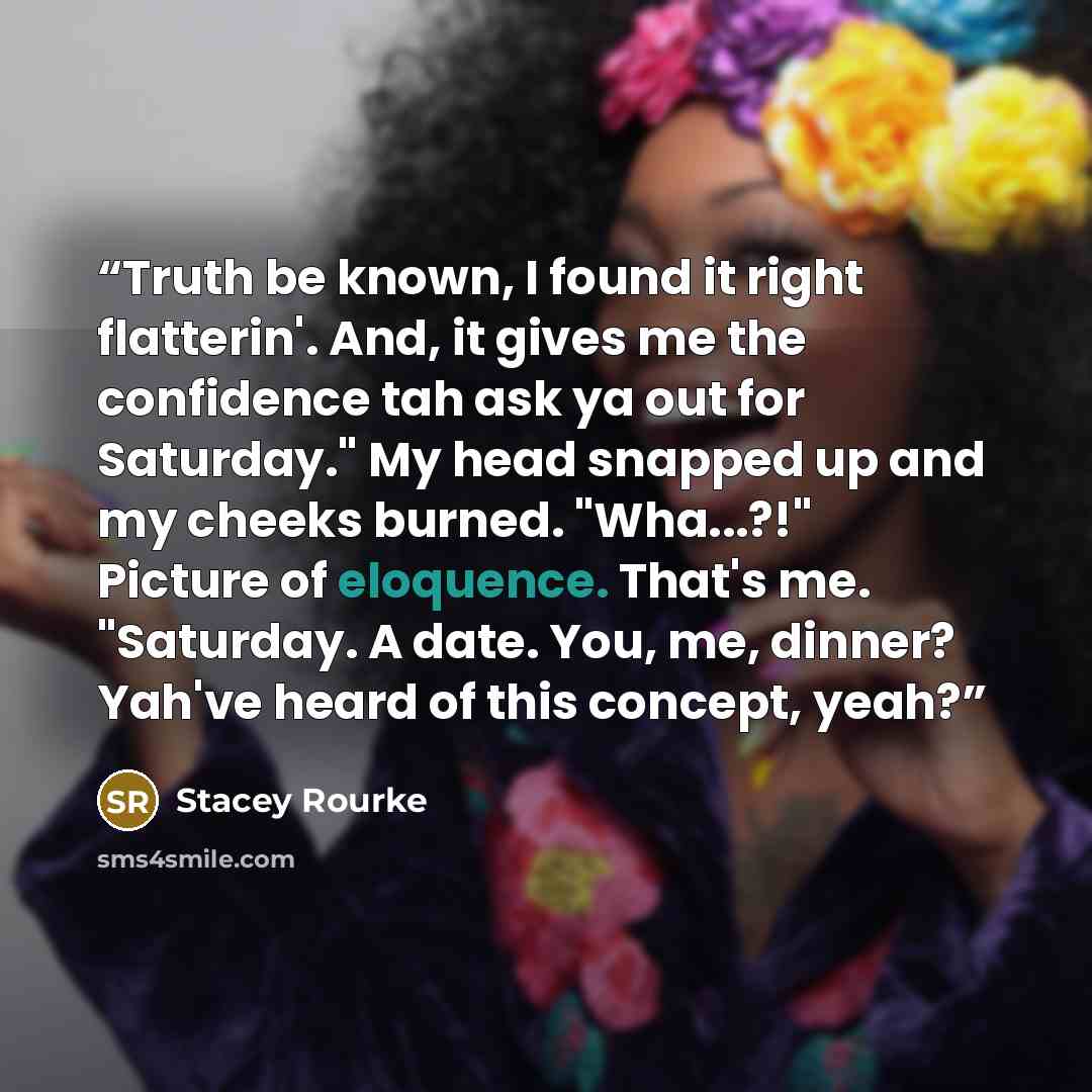 “Truth be known, I found it right flatterin'. And, it gives me the confidence tah ask ya out for Saturday." My head snapped up and my cheeks burned. "Wha...?!" Picture of eloquence. That's me. "Saturday. A date. You, me, dinner? Yah've heard of this concept, yeah?” quote by Stacey Rourke