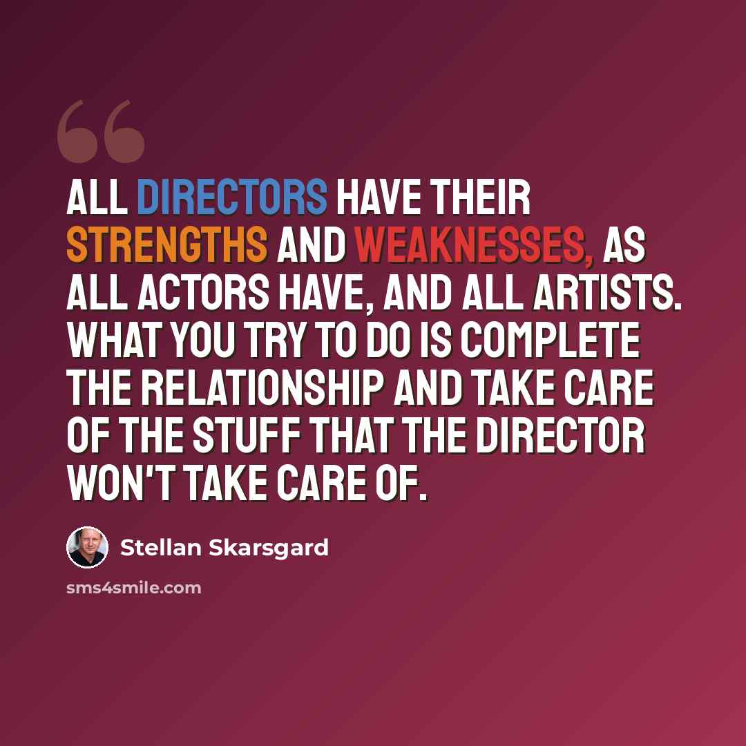 “All directors have their strengths and weaknesses, as all actors have, and all artists. What you try to do is complete the relationship and take care of the stuff that the director won't take care of.” quote by Stellan Skarsgard