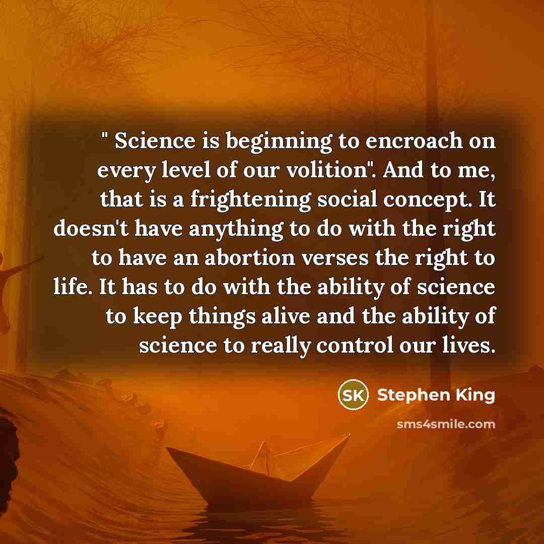 “" Science is beginning to encroach on every level of our volition". And to me, that is a frightening social concept. It doesn't have anything to do with the right to have an abortion verses the right to life. It has to do with the ability of science to keep things alive and the ability of science…” quote by Stephen King