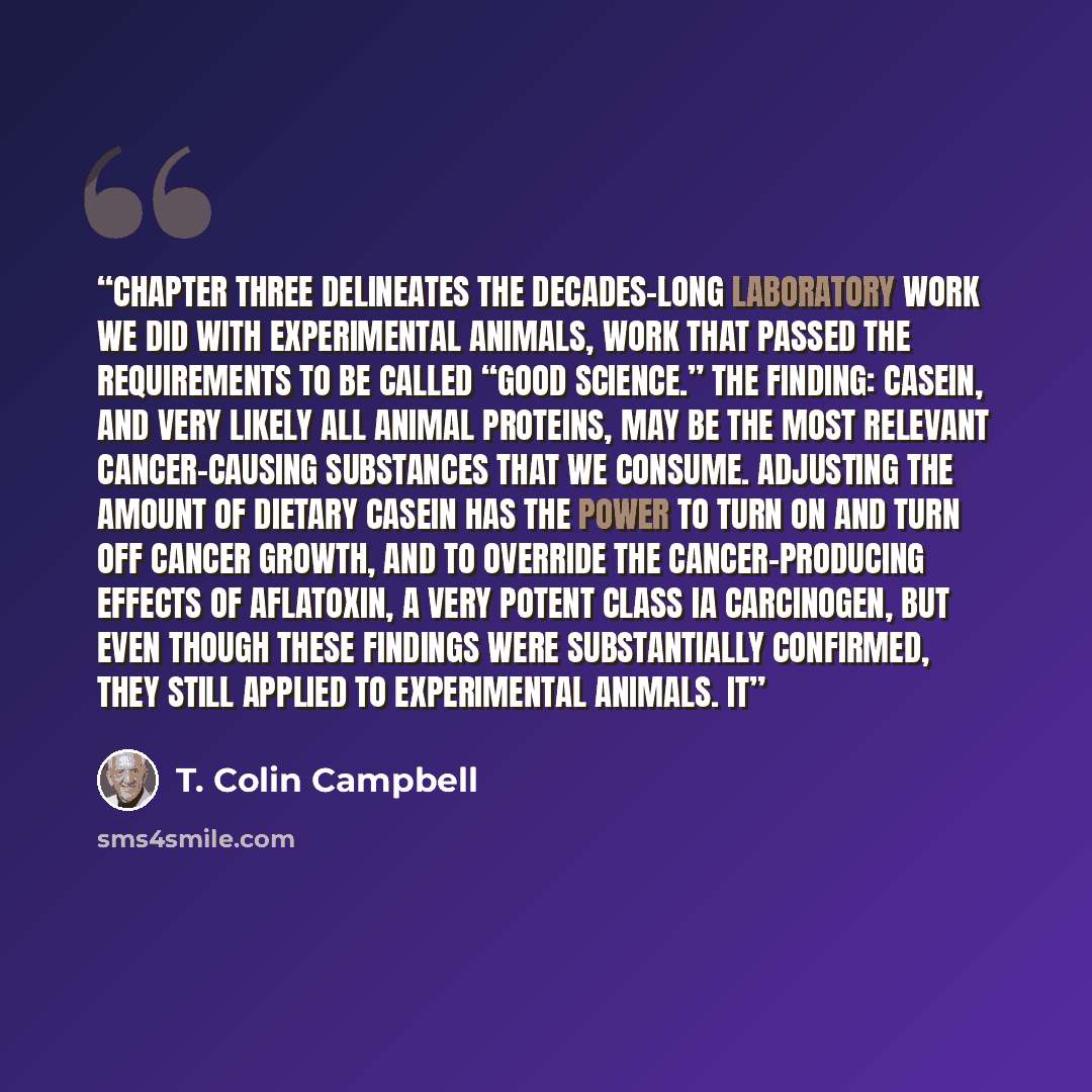 “Chapter three delineates the decades-long laboratory work we did with experimental animals, work that passed the requirements to be called “good science.” The finding: casein, and very likely all animal proteins, may be the most relevant cancer-causing substances that we consume. Adjusting the…” quote by T. Colin Campbell