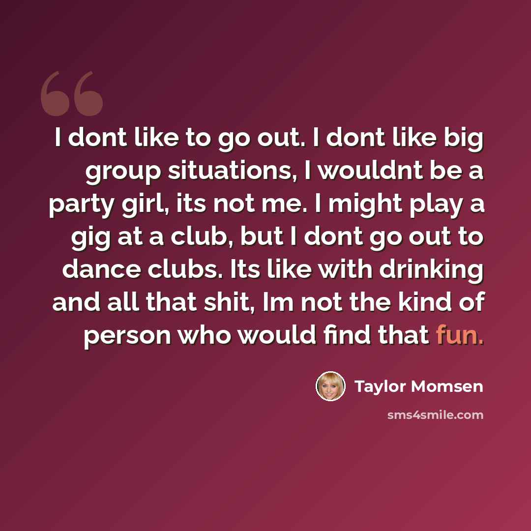 “I dont like to go out. I dont like big group situations, I wouldnt be a party girl, its not me. I might play a gig at a club, but I dont go out to dance clubs. Its like with drinking and all that shit, Im not the kind of person who would find that fun.” quote by Taylor Momsen