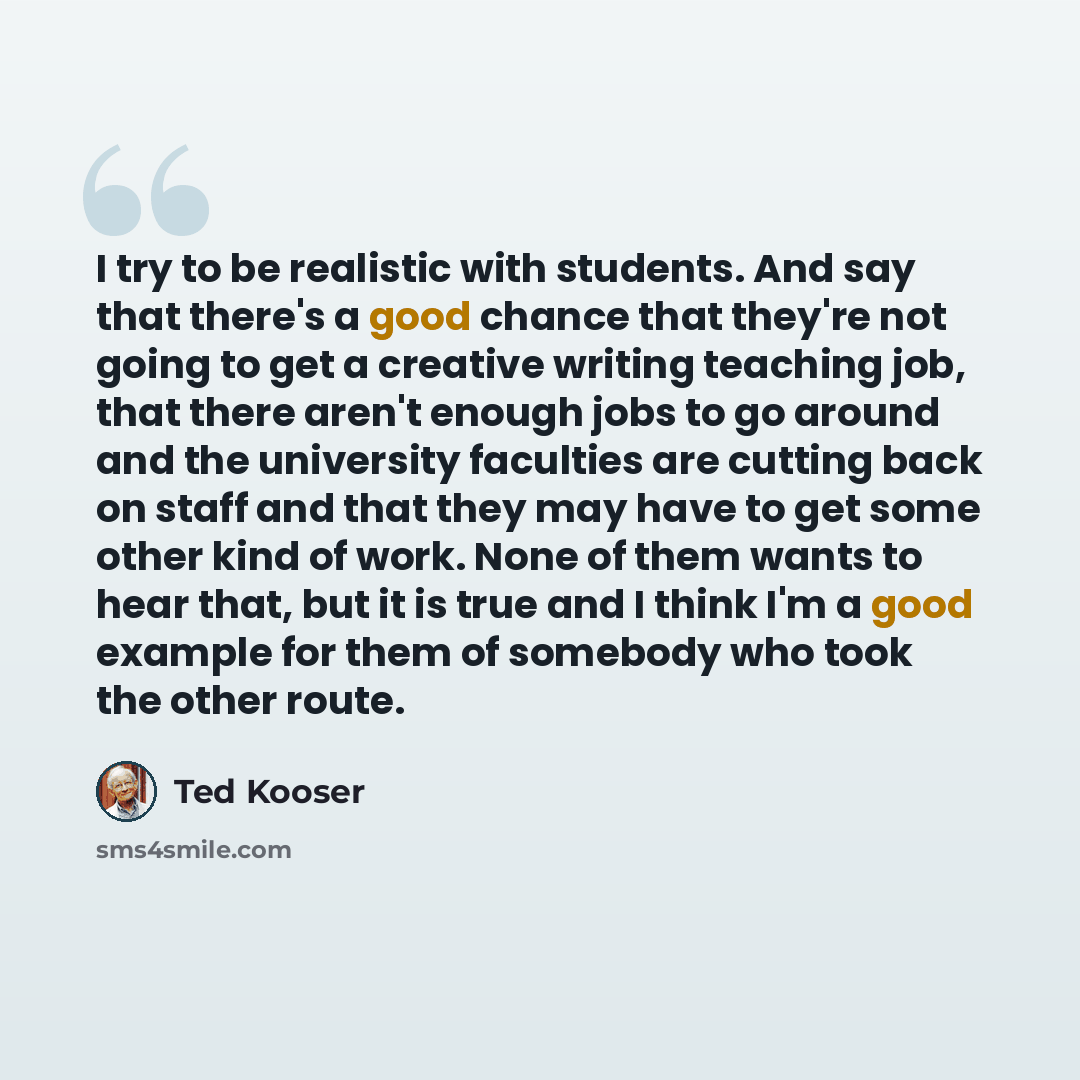 “I try to be realistic with students. And say that there's a good chance that they're not going to get a creative writing teaching job, that there aren't enough jobs to go around and the university faculties are cutting back on staff and that they may have to get some other kind of work. None of…” quote by Ted Kooser