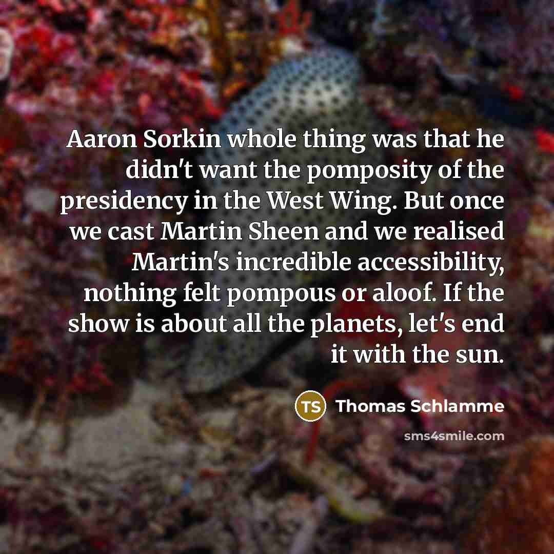 “Aaron Sorkin whole thing was that he didn't want the pomposity of the presidency in the West Wing. But once we cast Martin Sheen and we realised Martin's incredible accessibility, nothing felt pompous or aloof. If the show is about all the planets, let's end it with the sun.” quote by Thomas Schlamme