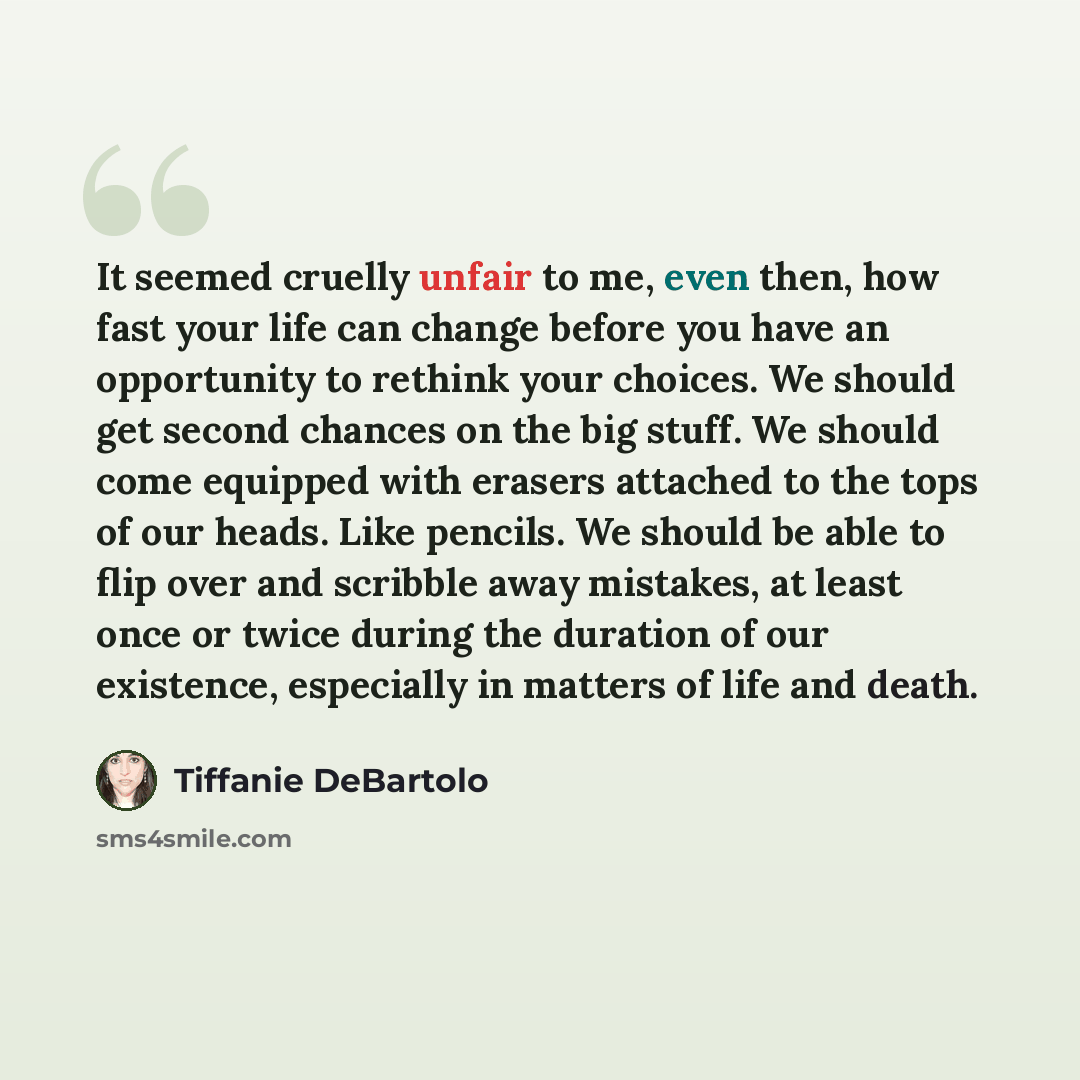 “It seemed cruelly unfair to me, even then, how fast your life can change before you have an opportunity to rethink your choices. We should get second chances on the big stuff. We should come equipped with erasers attached to the tops of our heads. Like pencils. We should be able to flip over and…” quote by Tiffanie DeBartolo
