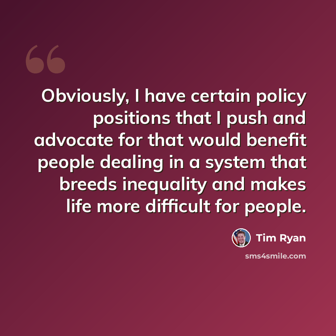 “Obviously, I have certain policy positions that I push and advocate for that would benefit people dealing in a system that breeds inequality and makes life more difficult for people.” quote by Tim Ryan