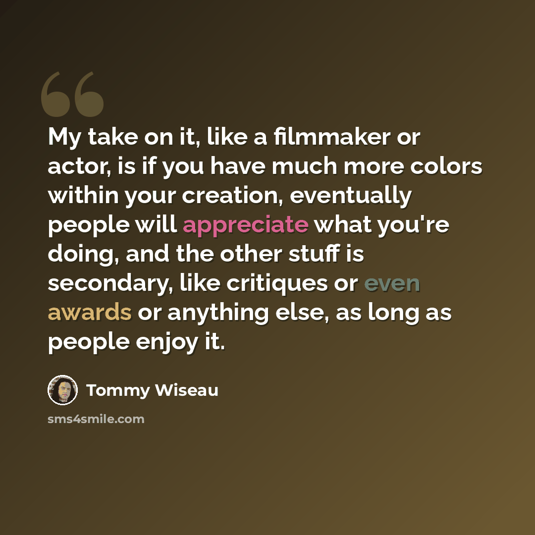 “My take on it, like a filmmaker or actor, is if you have much more colors within your creation, eventually people will appreciate what you're doing, and the other stuff is secondary, like critiques or even awards or anything else, as long as people enjoy it.” quote by Tommy Wiseau