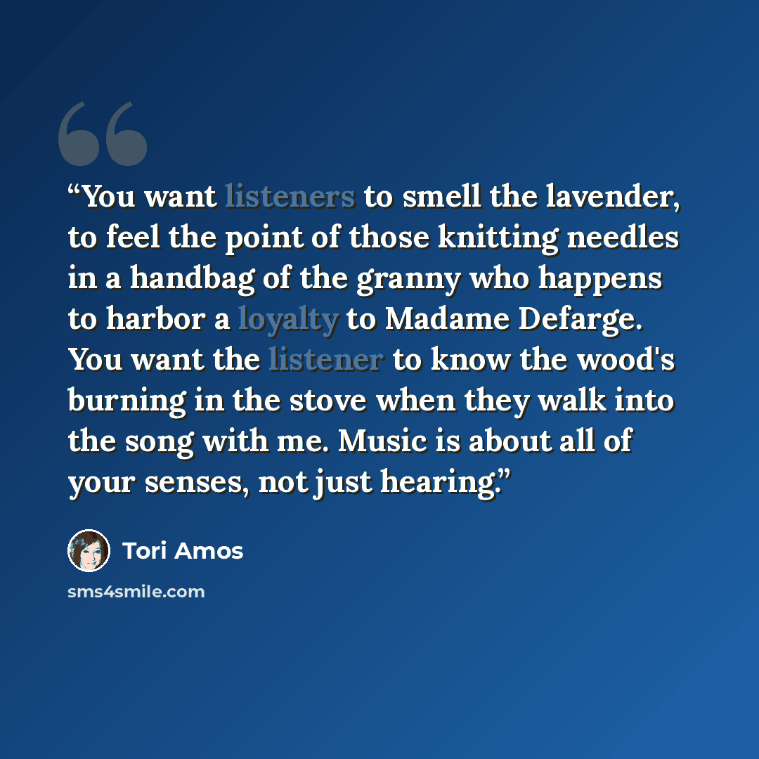 “You want listeners to smell the lavender, to feel the point of those knitting needles in a handbag of the granny who happens to harbor a loyalty to Madame Defarge. You want the listener to know the wood's burning in the stove when they walk into the song with me. Music is about all of your senses…” quote by Tori Amos