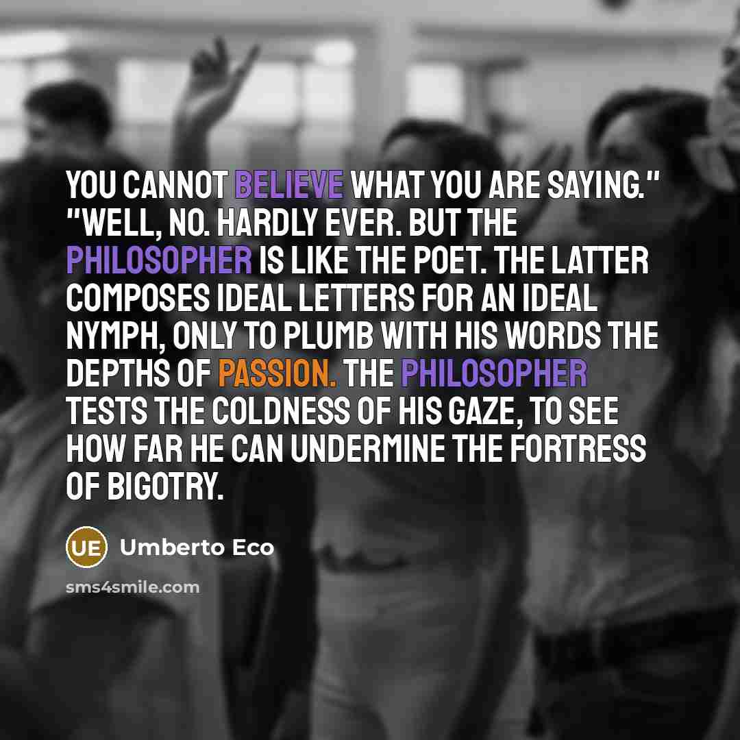 “You cannot believe what you are saying." "Well, no. Hardly ever. But the philosopher is like the poet. The latter composes ideal letters for an ideal nymph, only to plumb with his words the depths of passion. The philosopher tests the coldness of his gaze, to see how far he can undermine the…” quote by Umberto Eco