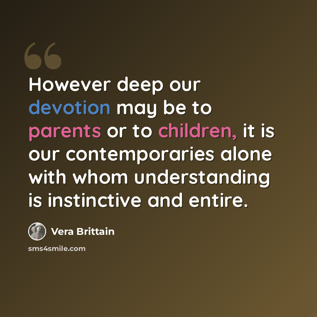 “However deep our devotion may be to parents or to children, it is our contemporaries alone with whom understanding is instinctive and entire.” quote by Vera Brittain