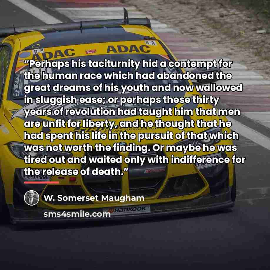 “Perhaps his taciturnity hid a contempt for the human race which had abandoned the great dreams of his youth and now wallowed in sluggish ease; or perhaps these thirty years of revolution had taught him that men are unfit for liberty, and he thought that he had spent his life in the pursuit of that…” quote by W. Somerset Maugham