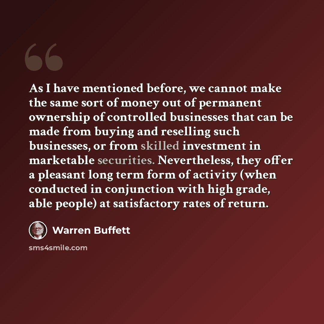 “As I have mentioned before, we cannot make the same sort of money out of permanent ownership of controlled businesses that can be made from buying and reselling such businesses, or from skilled investment in marketable securities. Nevertheless, they offer a pleasant long term form of activity…” quote by Warren Buffett