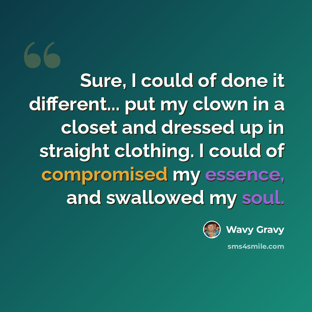 “Sure, I could of done it different... put my clown in a closet and dressed up in straight clothing. I could of compromised my essence, and swallowed my soul.” quote by Wavy Gravy
