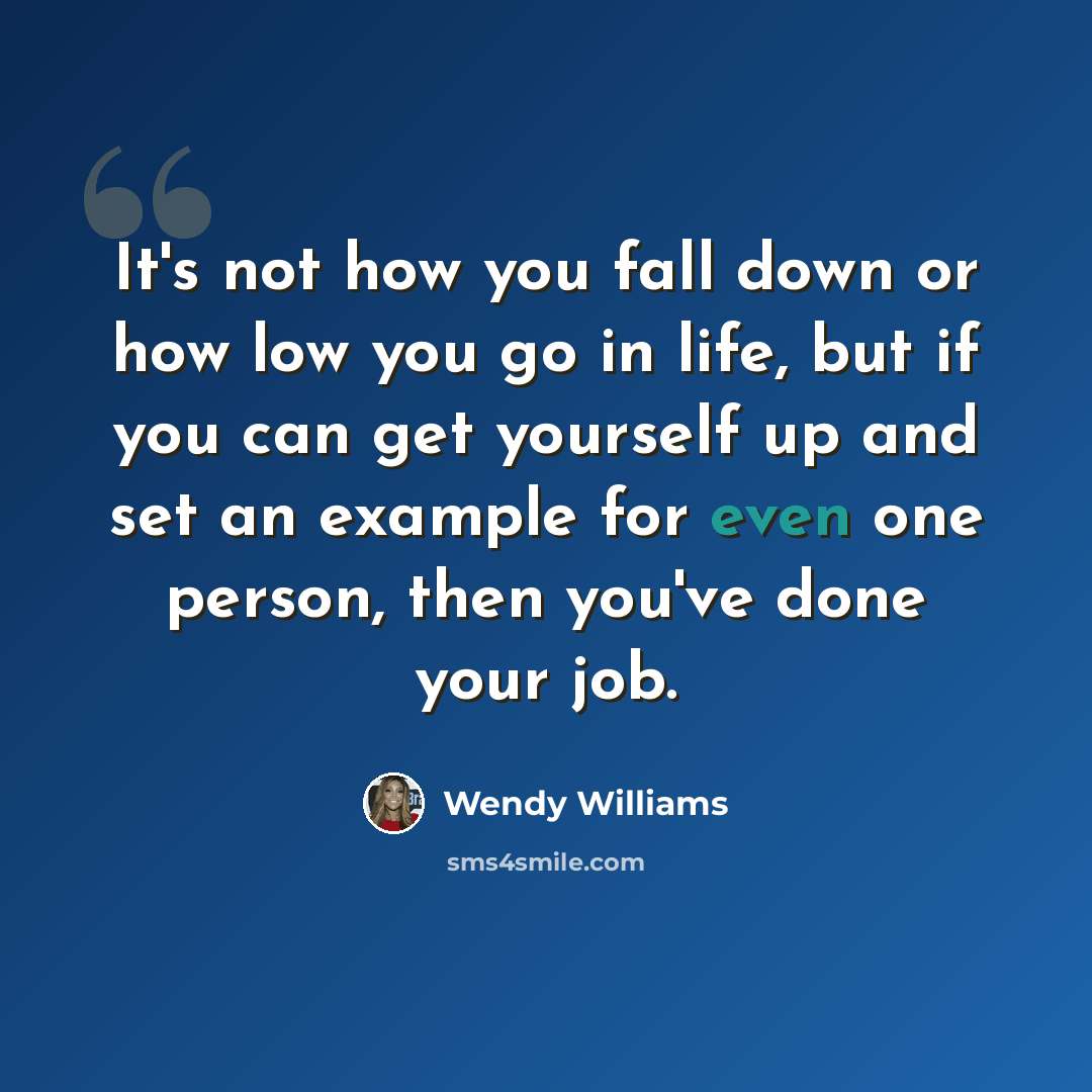 “It's not how you fall down or how low you go in life, but if you can get yourself up and set an example for even one person, then you've done your job.” quote by Wendy Williams