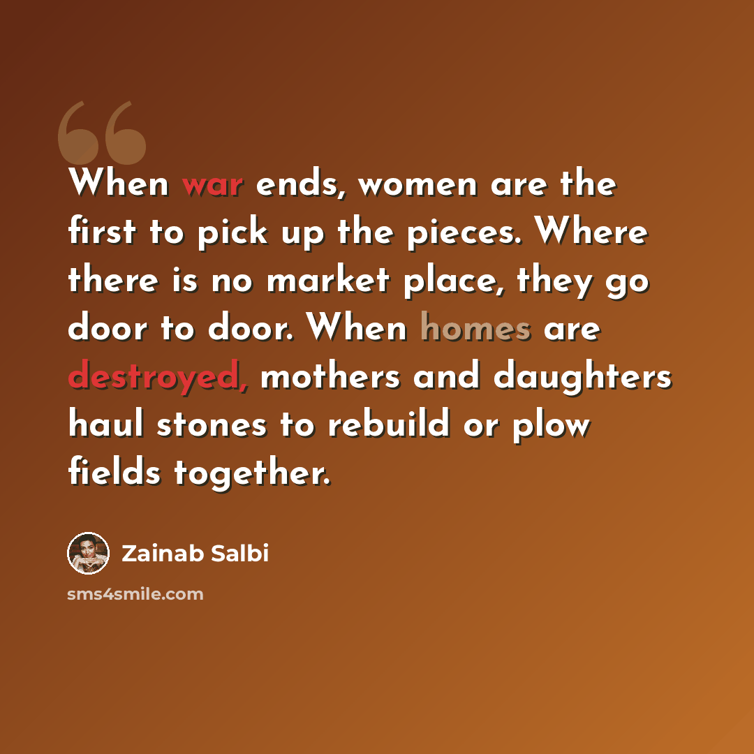 “When war ends, women are the first to pick up the pieces. Where there is no market place, they go door to door. When homes are destroyed, mothers and daughters haul stones to rebuild or plow fields together.” quote by Zainab Salbi